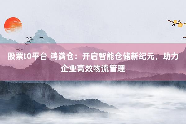 股票t0平台 鸿满仓：开启智能仓储新纪元，助力企业高效物流管理