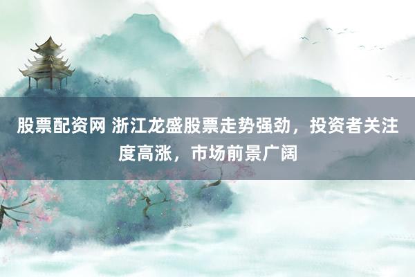 股票配资网 浙江龙盛股票走势强劲，投资者关注度高涨，市场前景广阔