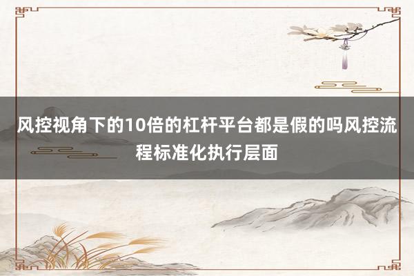 风控视角下的10倍的杠杆平台都是假的吗风控流程标准化执行层面