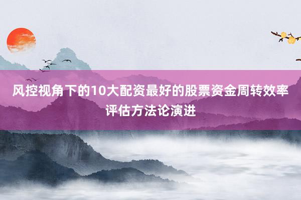 风控视角下的10大配资最好的股票资金周转效率评估方法论演进