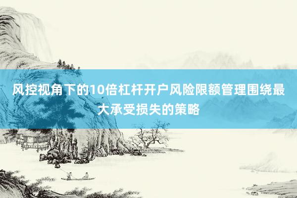 风控视角下的10倍杠杆开户风险限额管理围绕最大承受损失的策略