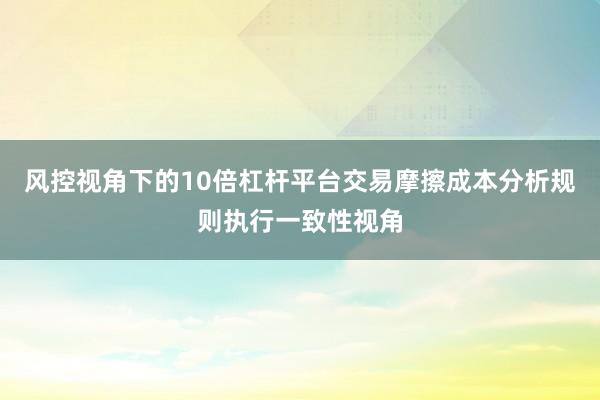风控视角下的10倍杠杆平台交易摩擦成本分析规则执行一致性视角