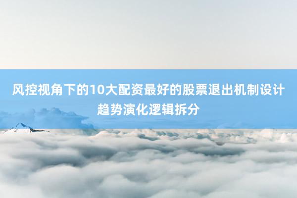 风控视角下的10大配资最好的股票退出机制设计趋势演化逻辑拆分