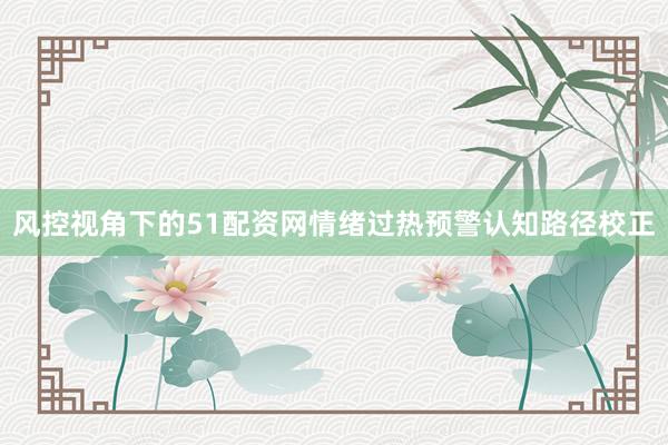 风控视角下的51配资网情绪过热预警认知路径校正