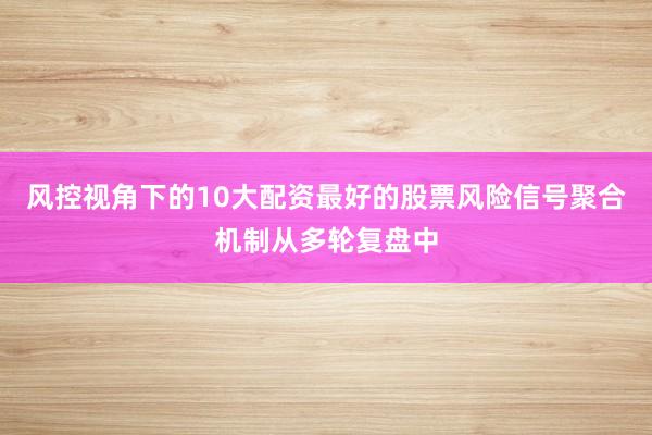 风控视角下的10大配资最好的股票风险信号聚合机制从多轮复盘中