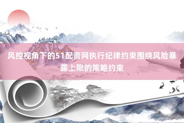 风控视角下的51配资网执行纪律约束围绕风险暴露上限的策略约束