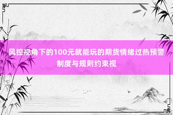 风控视角下的100元就能玩的期货情绪过热预警制度与规则约束视