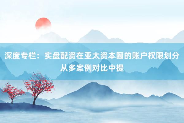 深度专栏：实盘配资在亚太资本圈的账户权限划分从多案例对比中提