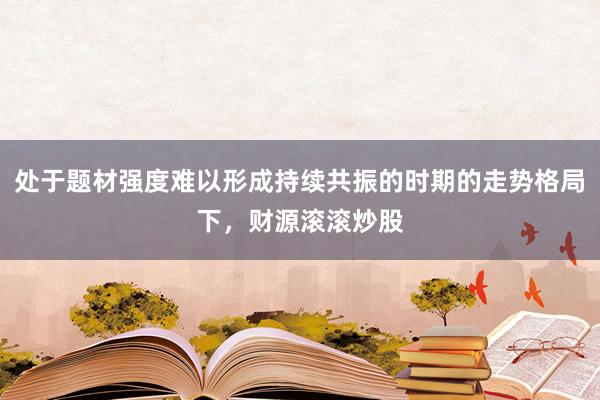 处于题材强度难以形成持续共振的时期的走势格局下，财源滚滚炒股