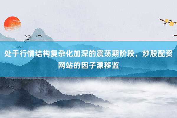 处于行情结构复杂化加深的震荡期阶段，炒股配资网站的因子漂移监