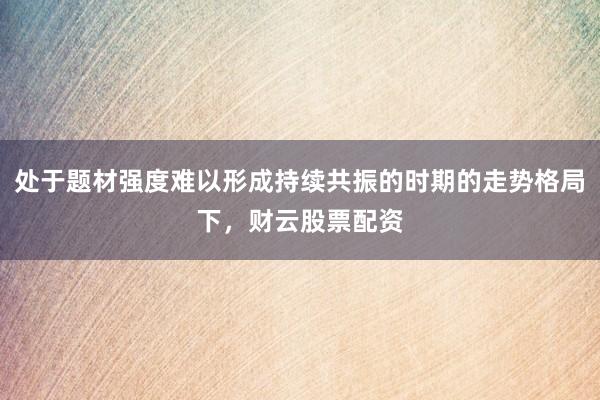 处于题材强度难以形成持续共振的时期的走势格局下，财云股票配资