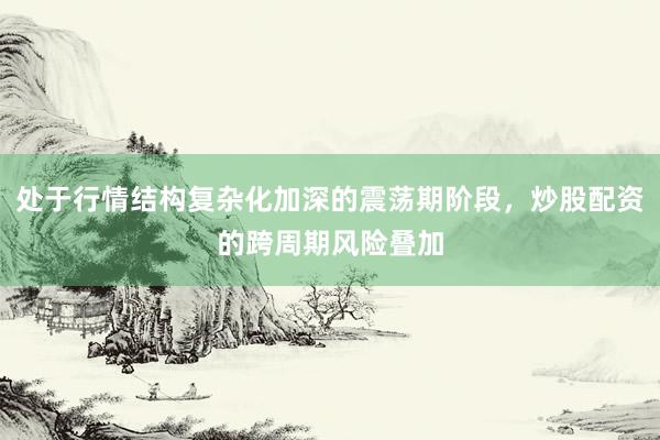 处于行情结构复杂化加深的震荡期阶段，炒股配资的跨周期风险叠加