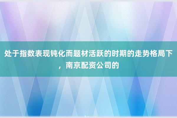 处于指数表现钝化而题材活跃的时期的走势格局下，南京配资公司的