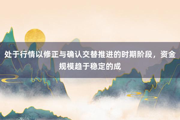 处于行情以修正与确认交替推进的时期阶段，资金规模趋于稳定的成