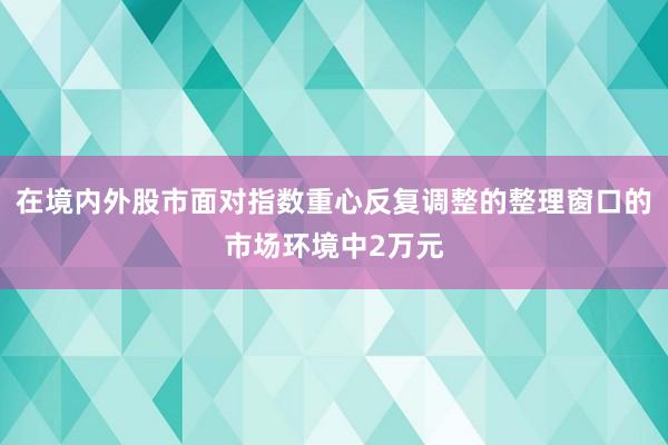 在境内外股市面对指数重心反复调整的整理窗口的市场环境中2万元