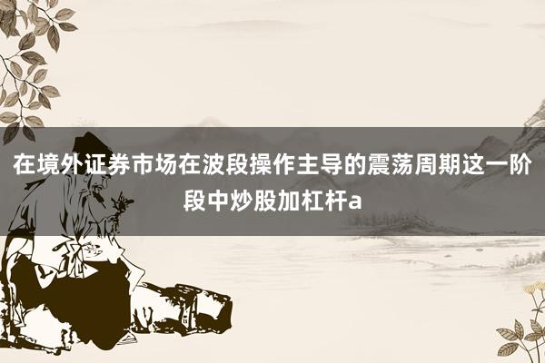 在境外证券市场在波段操作主导的震荡周期这一阶段中炒股加杠杆a