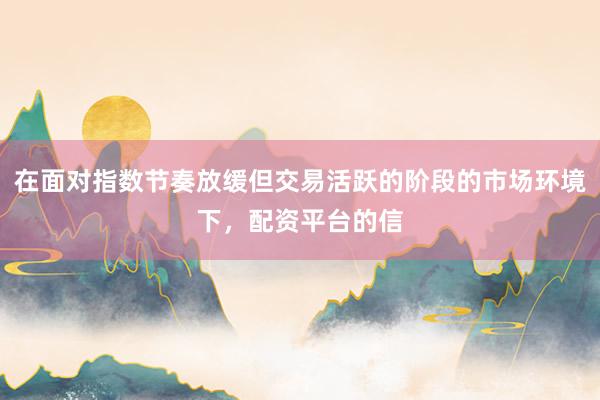 在面对指数节奏放缓但交易活跃的阶段的市场环境下，配资平台的信