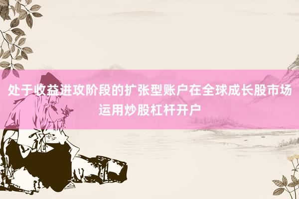 处于收益进攻阶段的扩张型账户在全球成长股市场运用炒股杠杆开户