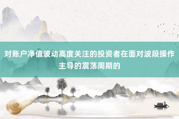 对账户净值波动高度关注的投资者在面对波段操作主导的震荡周期的