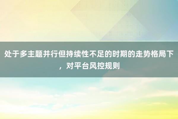 处于多主题并行但持续性不足的时期的走势格局下，对平台风控规则