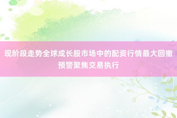 现阶段走势全球成长股市场中的配资行情最大回撤预警聚焦交易执行