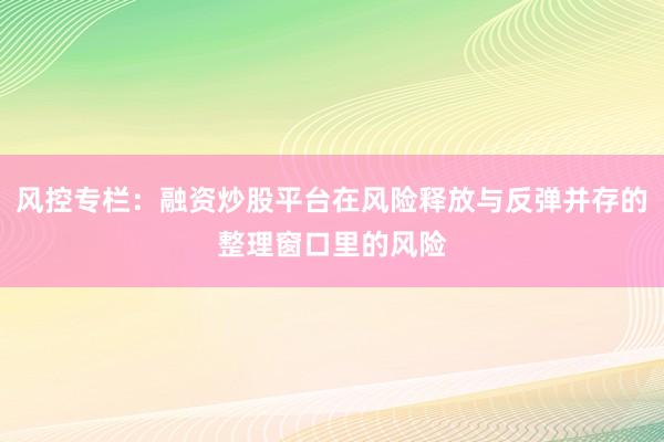 风控专栏：融资炒股平台在风险释放与反弹并存的整理窗口里的风险