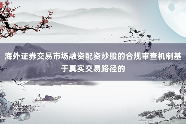 海外证券交易市场融资配资炒股的合规审查机制基于真实交易路径的