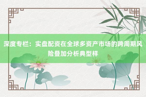深度专栏：实盘配资在全球多资产市场的跨周期风险叠加分析典型样
