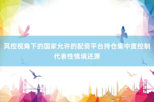 风控视角下的国家允许的配资平台持仓集中度控制代表性情境还原