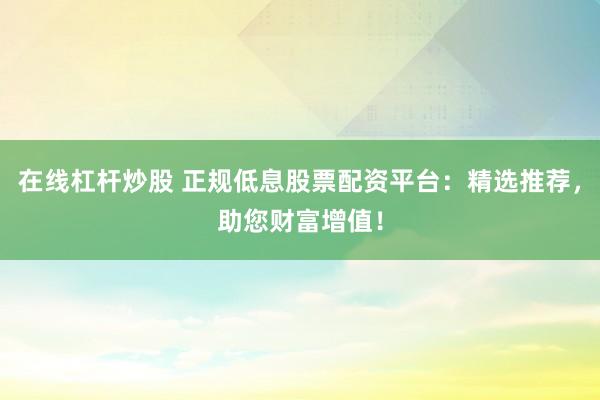 在线杠杆炒股 正规低息股票配资平台：精选推荐，助您财富增值！