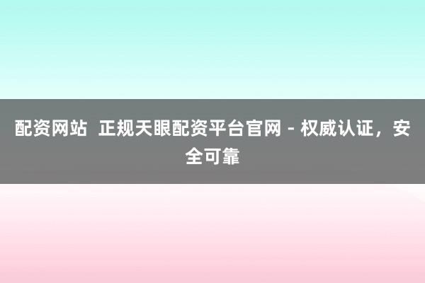 配资网站  正规天眼配资平台官网 - 权威认证，安全可靠