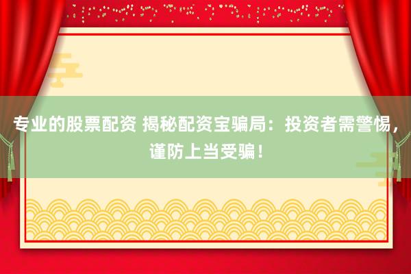 专业的股票配资 揭秘配资宝骗局：投资者需警惕，谨防上当受骗！