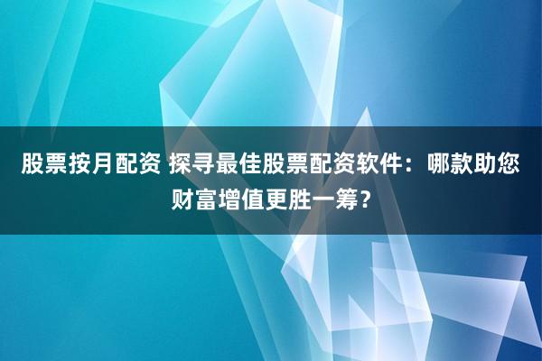 股票按月配资 探寻最佳股票配资软件：哪款助您财富增值更胜一筹？