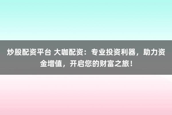 炒股配资平台 大咖配资：专业投资利器，助力资金增值，开启您的财富之旅！