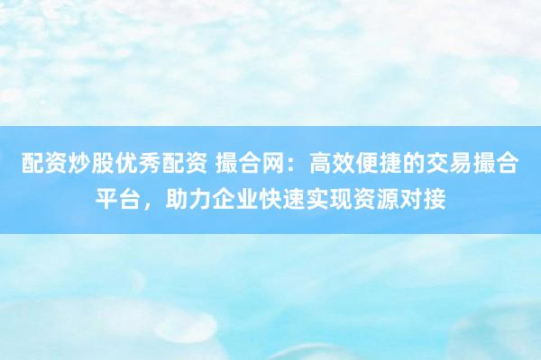 配资炒股优秀配资 撮合网：高效便捷的交易撮合平台，助力企业快速实现资源对接
