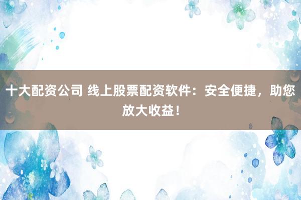 十大配资公司 线上股票配资软件：安全便捷，助您放大收益！