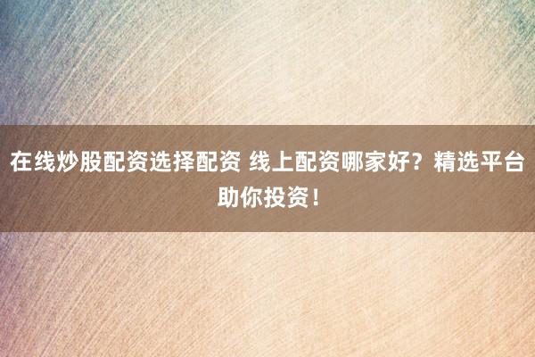 在线炒股配资选择配资 线上配资哪家好？精选平台助你投资！