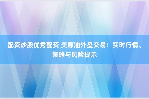 配资炒股优秀配资 美原油外盘交易：实时行情、策略与风险提示