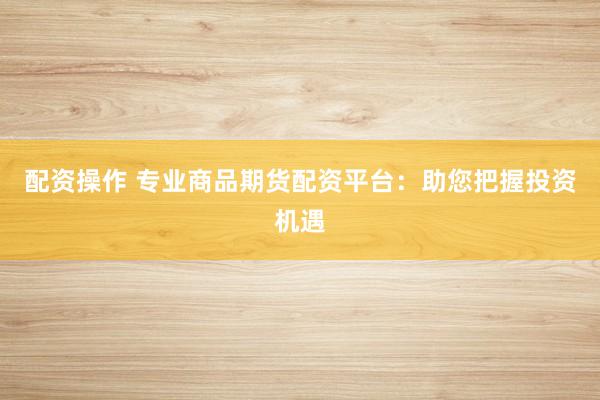 配资操作 专业商品期货配资平台：助您把握投资机遇