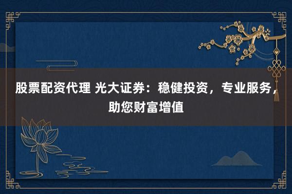股票配资代理 光大证券：稳健投资，专业服务，助您财富增值