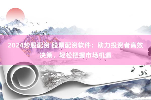 2024炒股配资 股票配资软件：助力投资者高效决策，轻松把握市场机遇