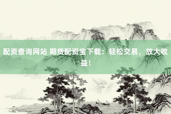 配资查询网站 期货配资宝下载：轻松交易，放大收益！