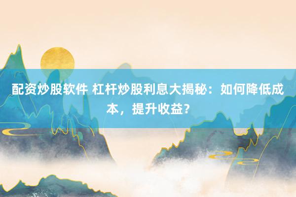配资炒股软件 杠杆炒股利息大揭秘：如何降低成本，提升收益？