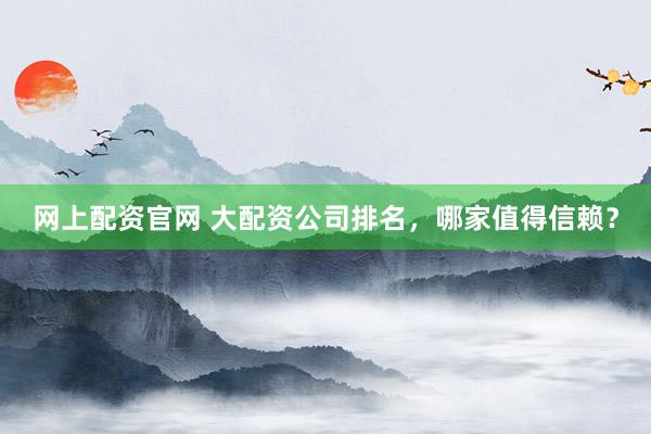 网上配资官网 大配资公司排名，哪家值得信赖？