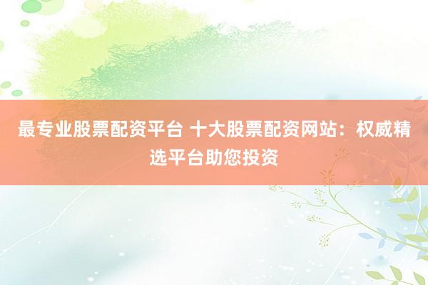 最专业股票配资平台 十大股票配资网站：权威精选平台助您投资
