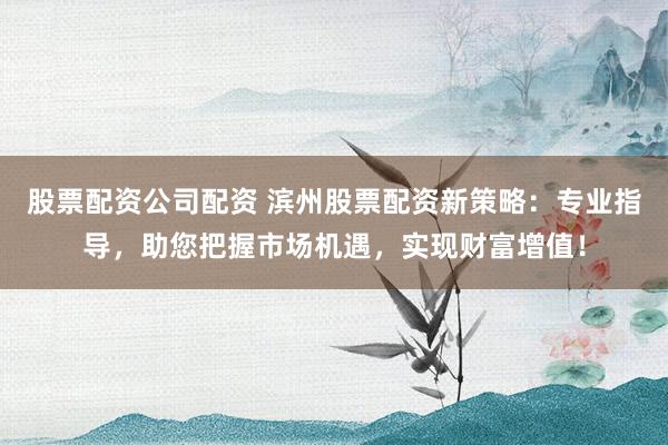 股票配资公司配资 滨州股票配资新策略：专业指导，助您把握市场机遇，实现财富增值！
