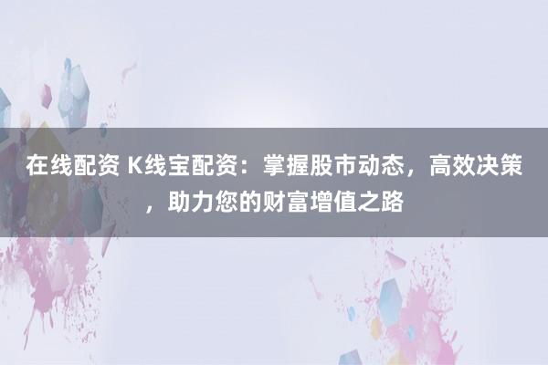 在线配资 K线宝配资：掌握股市动态，高效决策，助力您的财富增值之路