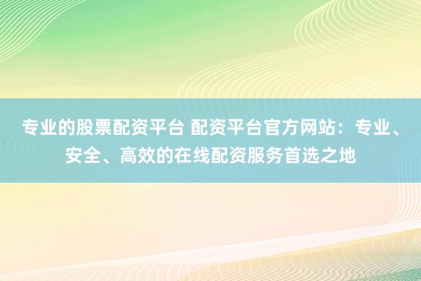 专业的股票配资平台 配资平台官方网站：专业、安全、高效的在线配资服务首选之地