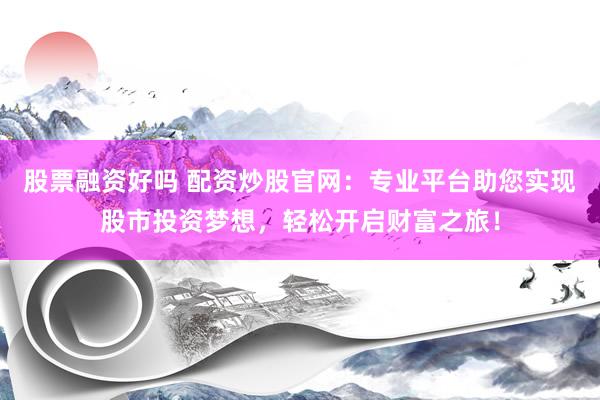 股票融资好吗 配资炒股官网：专业平台助您实现股市投资梦想，轻松开启财富之旅！