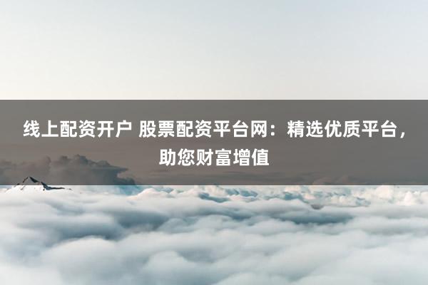线上配资开户 股票配资平台网：精选优质平台，助您财富增值
